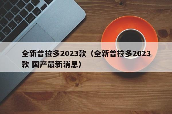 全新普拉多2023款（全新普拉多2023款 国产最新消息）