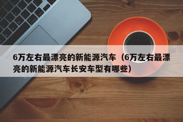 6万左右最漂亮的新能源汽车（6万左右最漂亮的新能源汽车长安车型有哪些）