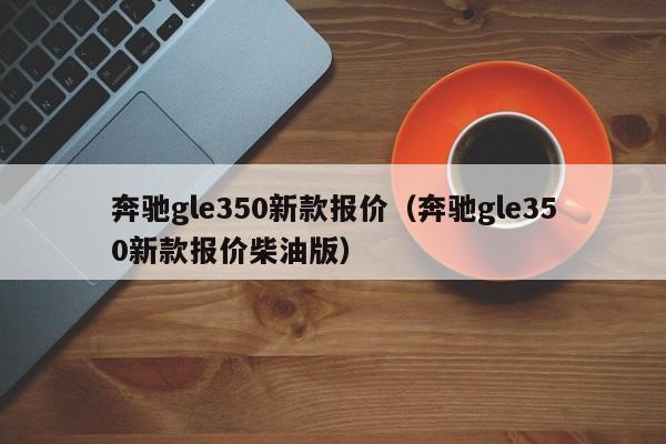 奔驰gle350新款报价（奔驰gle350新款报价柴油版）