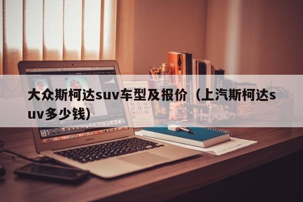 大众斯柯达suv车型及报价（上汽斯柯达suv多少钱）