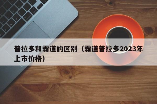 普拉多和霸道的区别（霸道普拉多2023年上市价格）