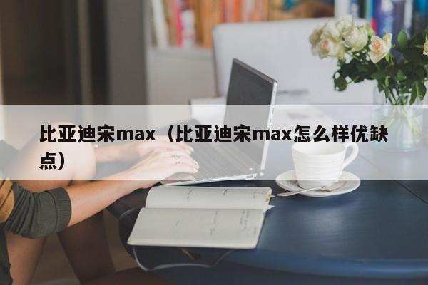 比亚迪宋max（比亚迪宋max怎么样优缺点）