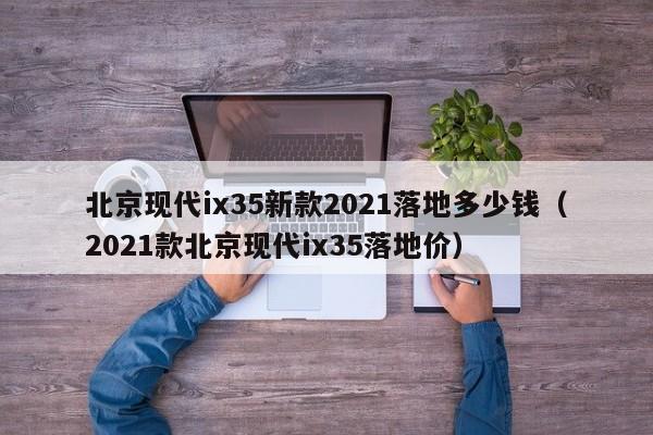 北京现代ix35新款2021落地多少钱（2021款北京现代ix35落地价）