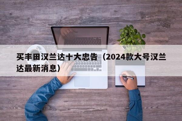 买丰田汉兰达十大忠告（2024款大号汉兰达最新消息）