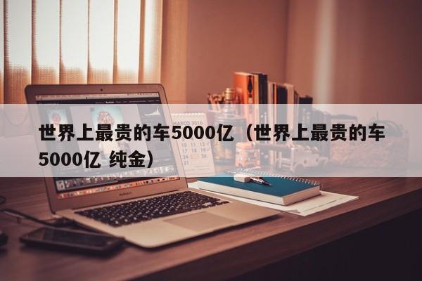 世界上最贵的车5000亿（世界上最贵的车5000亿 纯金）