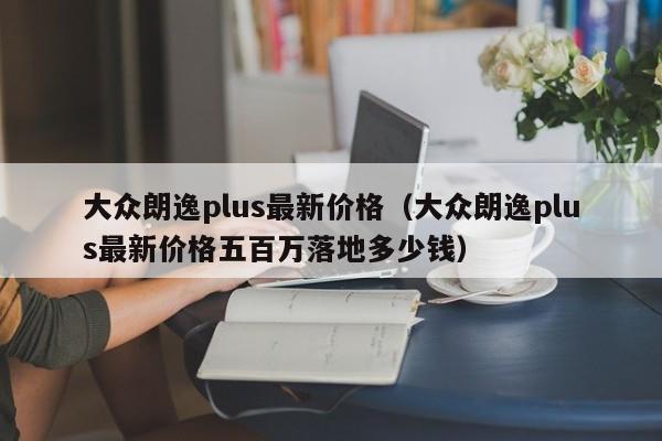 大众朗逸plus最新价格（大众朗逸plus最新价格五百万落地多少钱）