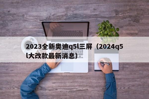 2023全新奥迪q5l三屏（2024q5l大改款最新消息）