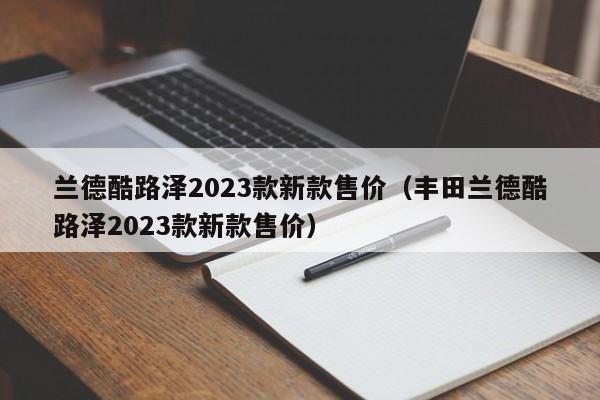 兰德酷路泽2023款新款售价（丰田兰德酷路泽2023款新款售价）