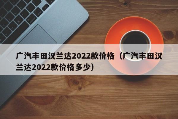 广汽丰田汉兰达2022款价格（广汽丰田汉兰达2022款价格多少）