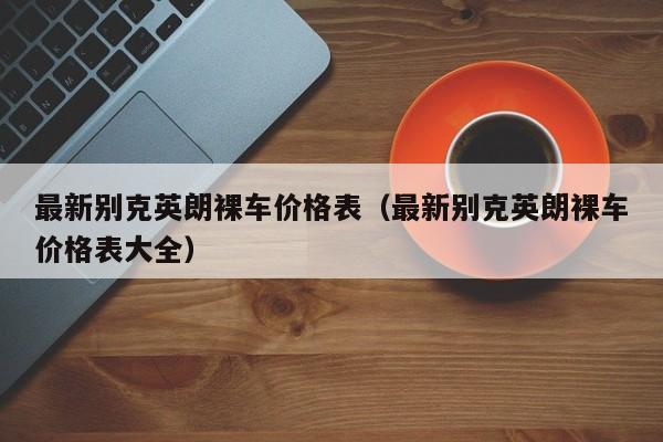 最新别克英朗裸车价格表（最新别克英朗裸车价格表大全）