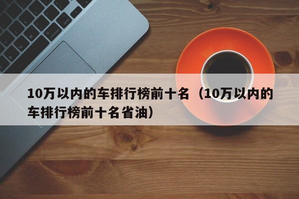 10万以内的车排行榜前十名（10万以内的车排行榜前十名省油）