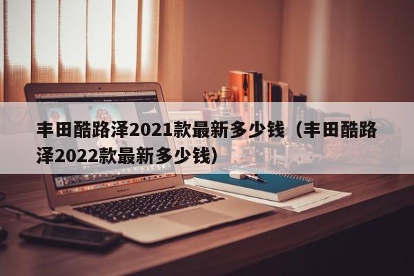 丰田酷路泽2021款最新多少钱（丰田酷路泽2022款最新多少钱）