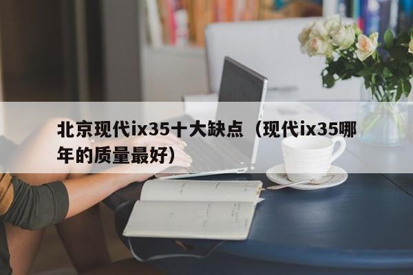 北京现代ix35十大缺点（现代ix35哪年的质量最好）