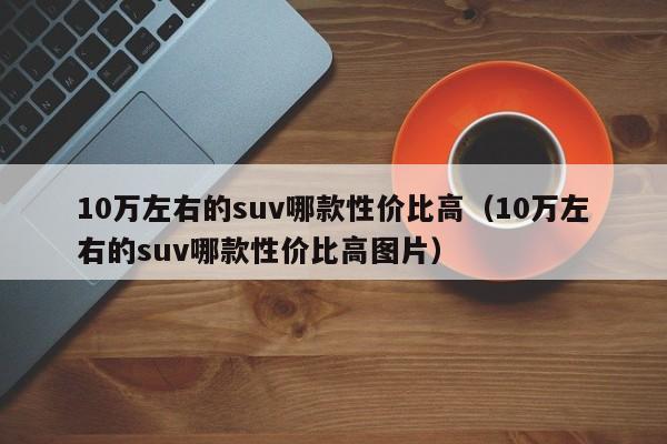 10万左右的suv哪款性价比高（10万左右的suv哪款性价比高图片）