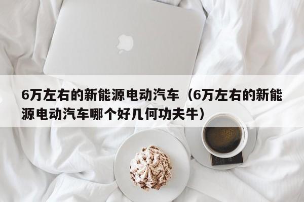 6万左右的新能源电动汽车（6万左右的新能源电动汽车哪个好几何功夫牛）