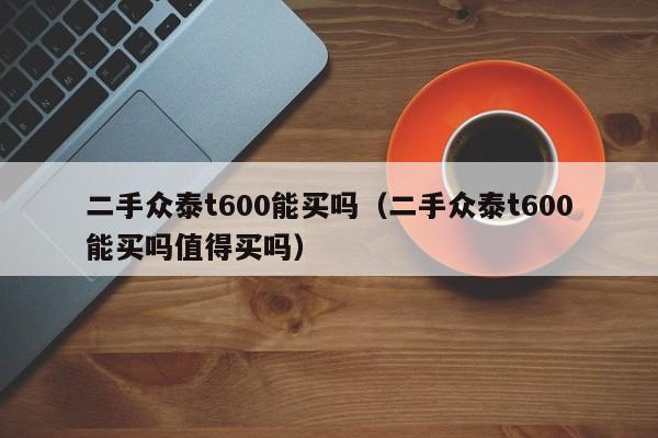 二手众泰t600能买吗（二手众泰t600能买吗值得买吗）