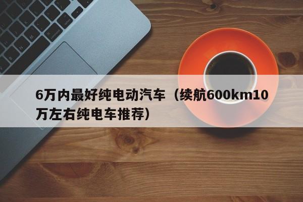 6万内最好纯电动汽车（续航600km10万左右纯电车推荐）