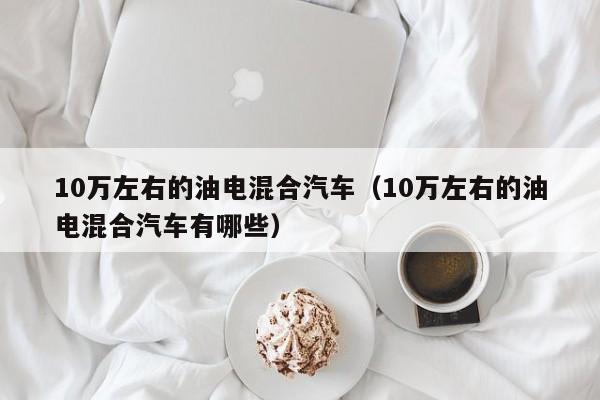 10万左右的油电混合汽车（10万左右的油电混合汽车有哪些）