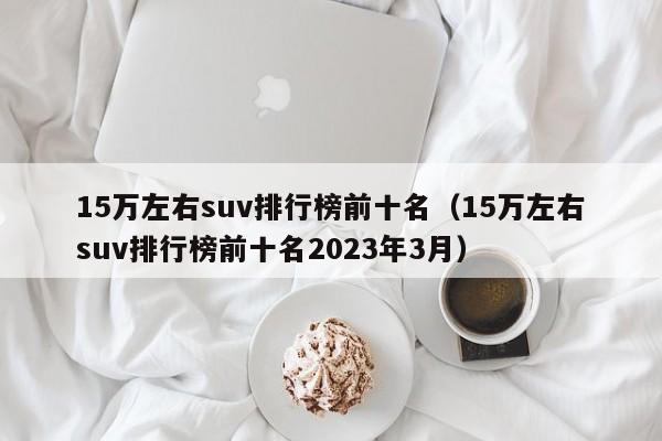 15万左右suv排行榜前十名（15万左右suv排行榜前十名2023年3月）