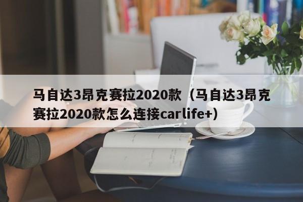 马自达3昂克赛拉2020款（马自达3昂克赛拉2020款怎么连接carlife+）