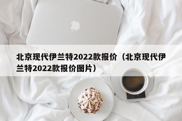 北京现代伊兰特2022款报价（北京现代伊兰特2022款报价图片）