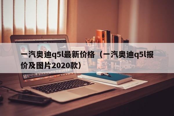 一汽奥迪q5l最新价格（一汽奥迪q5l报价及图片2020款）