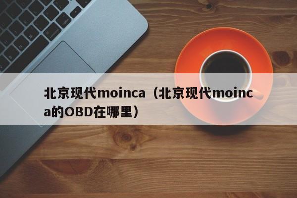 北京现代moinca（北京现代moinca的OBD在哪里）