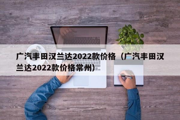 广汽丰田汉兰达2022款价格（广汽丰田汉兰达2022款价格常州）