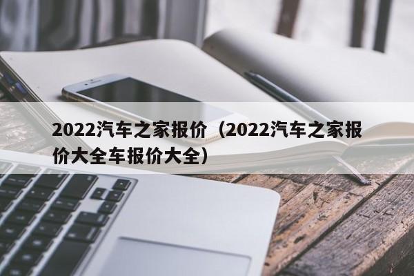 2022汽车之家报价（2022汽车之家报价大全车报价大全）