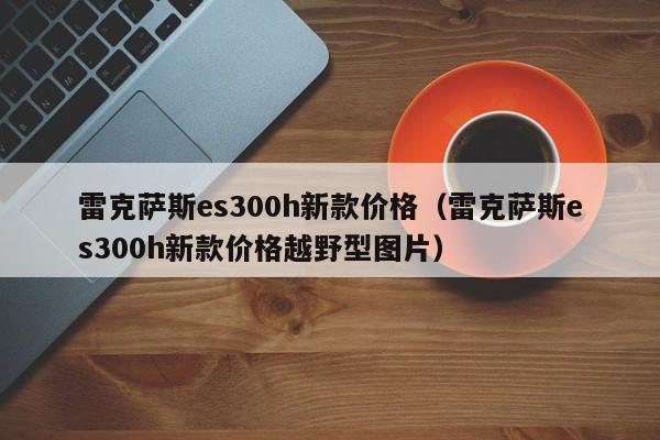 雷克萨斯es300h新款价格（雷克萨斯es300h新款价格越野型图片）