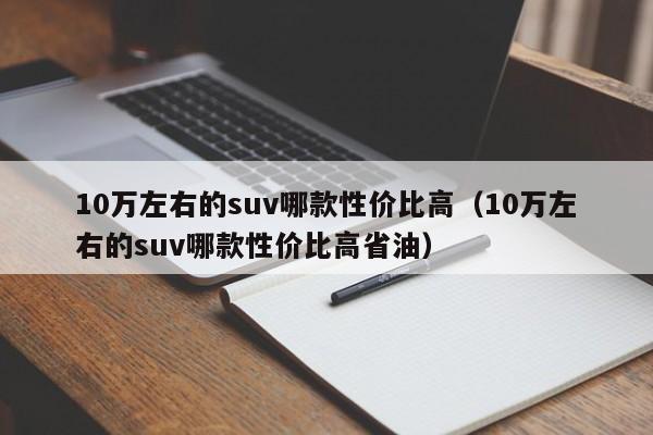 10万左右的suv哪款性价比高（10万左右的suv哪款性价比高省油）