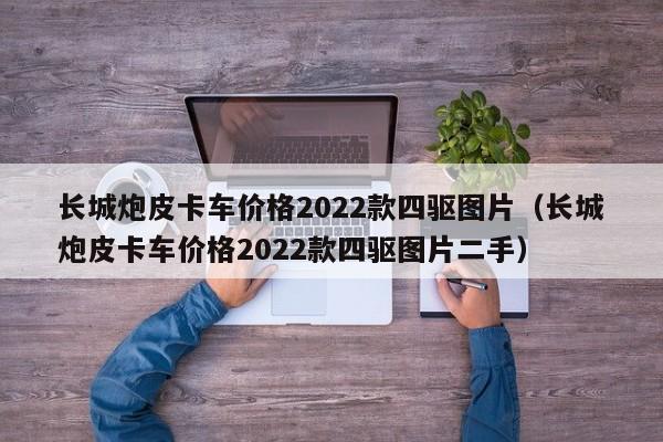 长城炮皮卡车价格2022款四驱图片（长城炮皮卡车价格2022款四驱图片二手）