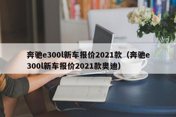 奔驰e300l新车报价2021款（奔驰e300l新车报价2021款奥迪）