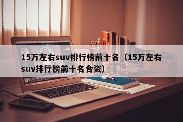 15万左右suv排行榜前十名（15万左右suv排行榜前十名合资）