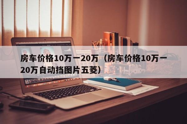 房车价格10万一20万（房车价格10万一20万自动挡图片五菱）