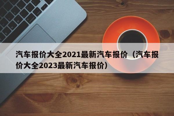 汽车报价大全2021最新汽车报价（汽车报价大全2023最新汽车报价）