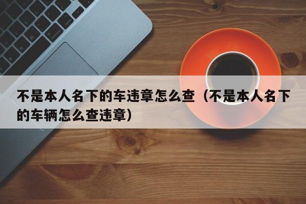 不是本人名下的车违章怎么查（不是本人名下的车辆怎么查违章）