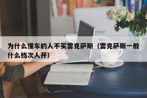 为什么懂车的人不买雷克萨斯（雷克萨斯一般什么档次人开）