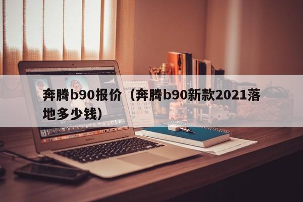 奔腾b90报价（奔腾b90新款2021落地多少钱）