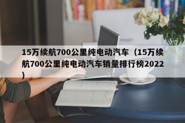 15万续航700公里纯电动汽车（15万续航700公里纯电动汽车销量排行榜2022）