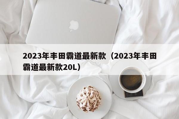 2023年丰田霸道最新款（2023年丰田霸道最新款20L）