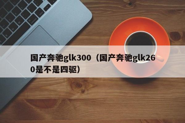 国产奔驰glk300（国产奔驰glk260是不是四驱）