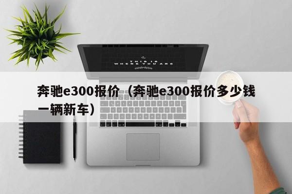 奔驰e300报价（奔驰e300报价多少钱一辆新车）