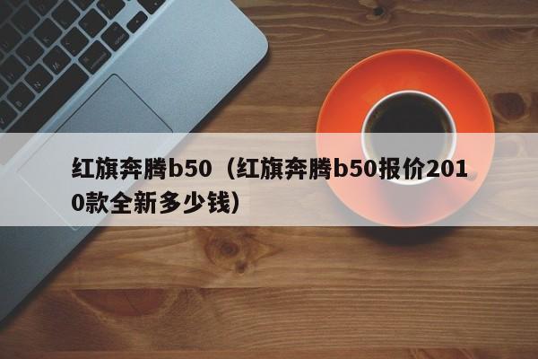 红旗奔腾b50（红旗奔腾b50报价2010款全新多少钱）