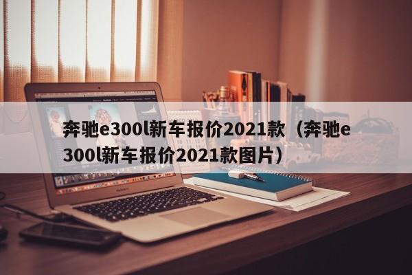 奔驰e300l新车报价2021款（奔驰e300l新车报价2021款图片）