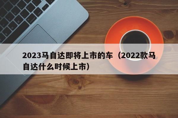 2023马自达即将上市的车（2022款马自达什么时候上市）