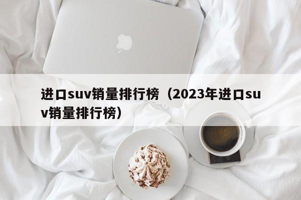 进口suv销量排行榜（2023年进口suv销量排行榜）