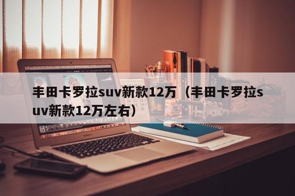 丰田卡罗拉suv新款12万（丰田卡罗拉suv新款12万左右）