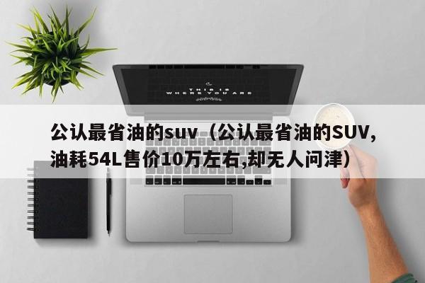 公认最省油的suv（公认最省油的SUV,油耗54L售价10万左右,却无人问津）