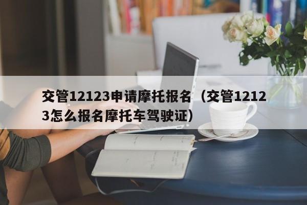 交管12123申请摩托报名（交管12123怎么报名摩托车驾驶证）